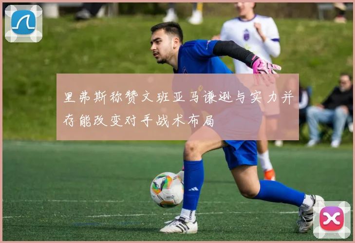 里弗斯称赞文班亚马谦逊与实力并存能改变对手战术布局
