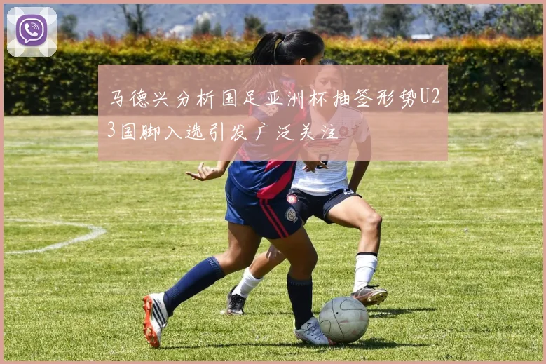 马德兴分析国足亚洲杯抽签形势U23国脚入选引发广泛关注