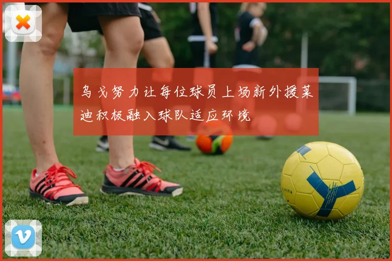 乌戈努力让每位球员上场新外援莱迪积极融入球队适应环境