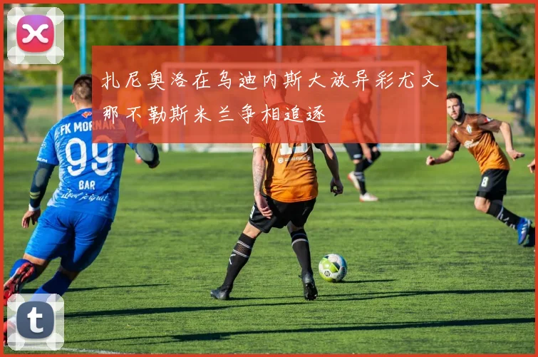 扎尼奥洛在乌迪内斯大放异彩尤文那不勒斯米兰争相追逐