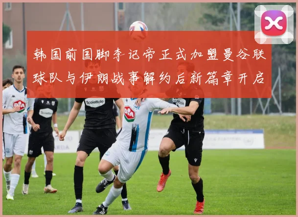 韩国前国脚李记帝正式加盟曼谷联球队与伊朗战事解约后新篇章开启
