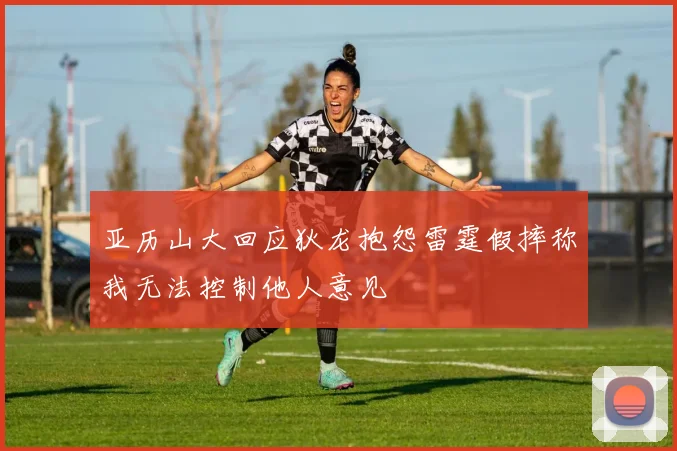 亚历山大回应狄龙抱怨雷霆假摔称我无法控制他人意见