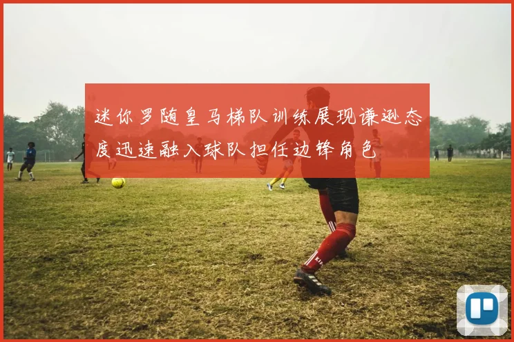 迷你罗随皇马梯队训练展现谦逊态度迅速融入球队担任边锋角色