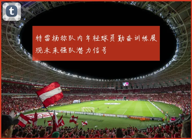 特雷杨称队内年轻球员勤奋训练展现未来强队潜力信号