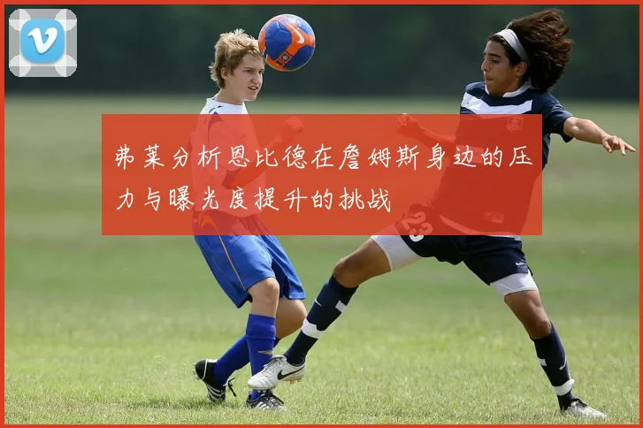 弗莱分析恩比德在詹姆斯身边的压力与曝光度提升的挑战