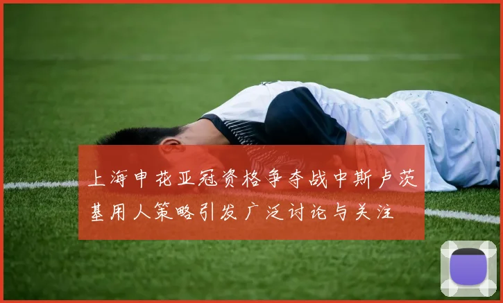 上海申花亚冠资格争夺战中斯卢茨基用人策略引发广泛讨论与关注