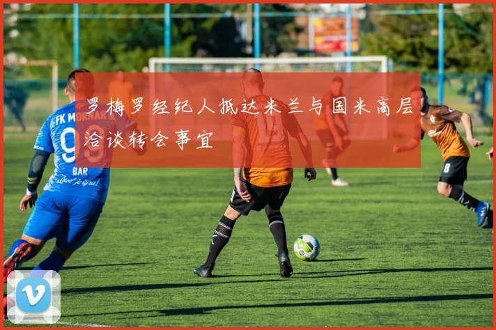 罗梅罗经纪人抵达米兰与国米高层洽谈转会事宜
