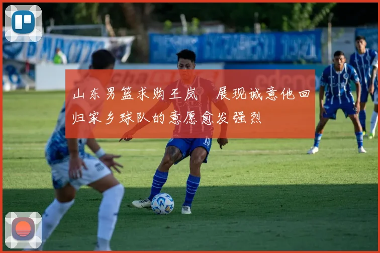 山东男篮求购王岚嵚展现诚意他回归家乡球队的意愿愈发强烈