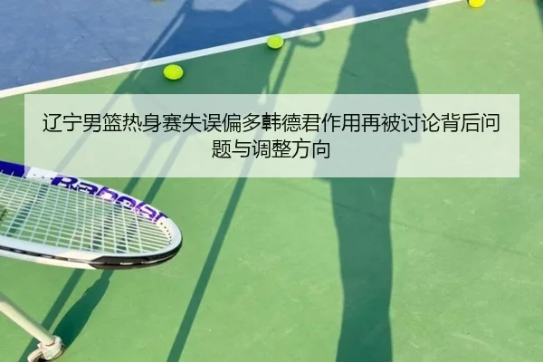 辽宁男篮热身赛失误偏多韩德君作用再被讨论背后问题与调整方向