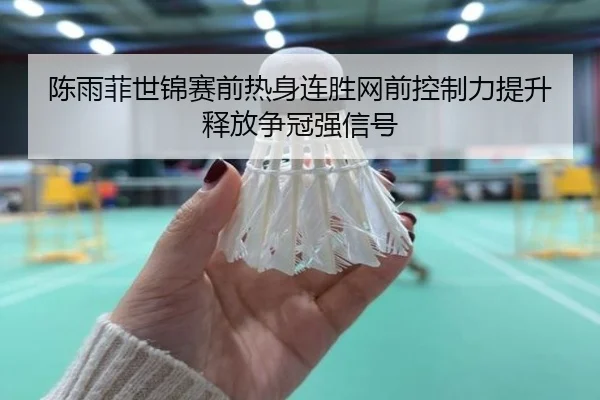 陈雨菲世锦赛前热身连胜网前控制力提升释放争冠强信号
